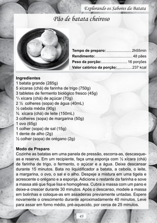 Explorando os Sabores da Batata

                    Pão de batata cheiroso



                               Tempo de preparo: ........................ 2h55min
                               Rendimento:.................................... 48 pães
                               Peso da porção:......................... 16 porções
                               Valor calórico da porção:...............237 kcal

Ingredientes
1 batata grande (285g)
5 xícaras (chá) de farinha de trigo (750g)
3 tabletes de fermento biológico fresco (45g)
¹/3 xícara (chá) de açúcar (70g)
2 ½ colheres (sopa) de água (40mL)
½ cebola média (90g)
¾ xícara (chá) de leite (150mL)
3 colheres (sopa) de margarina (50g)
1 ovo (65g)
1 colher (sopa) de sal (15g)
1 dente de alho (2g)
½ colher (sopa) de orégano (2g)

Modo de Preparo
Cozinhe as batatas em uma panela de pressão, escorra-as, descasque-
as e reserve. Em um recipiente, faça uma esponja com ½ xícara (chá)
de farinha de trigo, o fermento, o açúcar e a água. Deixe descansar
durante 15 minutos. Bata no liquidificador a batata, a cebola, o leite,
a margarina, o ovo, o sal e o alho. Despeje a mistura em uma tigela e
acrescente o orégano e a esponja. Adicione o restante da farinha e sove
a massa até que fique lisa e homogênea. Cubra a massa com um pano e
deixe-a crescer durante 30 minutos. Após o descanso, modele a massa
em bolinhas e coloque-as em assadeiras previamente untadas. Espere
novamente o crescimento durante aproximadamente 40 minutos. Leve
para assar em forno médio, pré-aquecido, por cerca de 25 minutos.

                                    43
 
