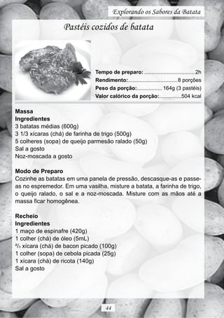 Explorando os Sabores da Batata

                  Pastéis cozidos de batata



                              Tempo de preparo: .................................. 2h
                              Rendimento:................................. 8 porções
                              Peso da porção:................. 164g (3 pastéis)
                              Valor calórico da porção:...............504 kcal

Massa
Ingredientes
3 batatas médias (600g)
3 1/3 xícaras (chá) de farinha de trigo (500g)
5 colheres (sopa) de queijo parmesão ralado (50g)
Sal a gosto
Noz-moscada a gosto

Modo de Preparo
Cozinhe as batatas em uma panela de pressão, descasque-as e passe-
as no espremedor. Em uma vasilha, misture a batata, a farinha de trigo,
o queijo ralado, o sal e a noz-moscada. Misture com as mãos até a
massa ficar homogênea.

Recheio
Ingredientes
1 maço de espinafre (420g)
1 colher (chá) de óleo (5mL)
²/3 xícara (chá) de bacon picado (100g)
1 colher (sopa) de cebola picada (25g)
1 xícara (chá) de ricota (140g)
Sal a gosto




                                   44
 