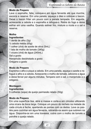 Explorando os Sabores da Batata
Modo de Preparo
Lave o espinafre, fatie, coloque-o em água fervente até que murche,
escorra e reserve. Em uma panela, aqueça o óleo e coloque o bacon.
Deixe o bacon fritar um pouco com a panela tampada. Em seguida,
acrescente a cebola e o espinafre e refogue-o. Retire do fogo e deixe
esfriar em uma vasilha. Quando estiver frio, misture a ricota e o sal e
reserve.

Molho
Ingredientes
1 dente de alho (2g)
½ cebola média (65g)
1 colher (chá) de azeite de oliva (5mL)
1 lata de molho de tomate (340g)
1 xícara (chá) de água (240mL)
Sal a gosto
Manjericão desidratado a gosto
Orégano a gosto

Modo de Preparo
Esprema o alho e pique a cebola. Em uma panela, aqueça o azeite e re-
fogue o alho e a cebola. Acrescente o molho de tomate, adicione a água
e deixe ferver por alguns minutos. Tempere com o sal, o manjericão e o
orégano.

Montagem
Ingredientes
5 colheres (sopa) de queijo parmesão ralado (50g)

Modo de Preparo
Em uma superfície lisa, abra a massa e corte-a em círculos utilizando
uma xícara de boca larga. Coloque um pouco do recheio na metade de
cada círculo e feche, apertando as pontas com os dedos. Leve os pas-
téis para cozinhar em água fervente, retirando-os assim que subirem na
água. Disponha-os em uma travessa, cubra com o molho de tomate e
polvilhe o queijo ralado.


                                   45
 
