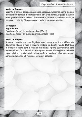 Explorando os Sabores da Batata
Modo de Preparo
Cozinhe o frango, deixe esfriar, desfie e reserve. Esprema o alho e pique
a cebola e o tomate. Separadamente em uma panela, aqueça o azeite
e refogue o alho e a cebola. Acrescente o tomate, a azeitona verde, o
frango e o catupiry. Tempere com o sal e a pimenta-do-reino.

Montagem
Ingredientes
2 colheres (sopa) de azeite de oliva (30mL)
4 colheres (sopa) de queijo parmesão ralado (40g)

Modo de Preparo
Aqueça o azeite em uma frigideira que possa ir ao forno (25cm de
diâmetro), abaixe o fogo e espalhe metade da batata ralada. Distribua
o recheio e cubra com o restante da batata. Aperte suavemente com
uma espátula. Cozinhe até dourar a parte inferior. Em seguida, retire do
fogo, polvilhe o queijo ralado e leve ao forno médio e pré-aquecido por,
aproximadamente, 25 minutos. Sirva em seguida.




                                   48
 