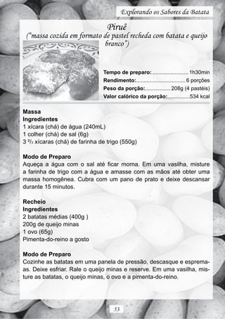 Explorando os Sabores da Batata

                                 Piruê
 (“massa cozida em formato de pastel recheda com batata e queijo
                           branco”)


                                Tempo de preparo: ........................ 1h30min
                                Rendimento:................................. 6 porções
                                Peso da porção:................. 208g (4 pastéis)
                                Valor calórico da porção:...............534 kcal

Massa
Ingredientes
1 xícara (chá) de água (240mL)
1 colher (chá) de sal (6g)
3 ²/3 xícaras (chá) de farinha de trigo (550g)

Modo de Preparo
Aqueça a água com o sal até ficar morna. Em uma vasilha, misture
a farinha de trigo com a água e amasse com as mãos até obter uma
massa homogênea. Cubra com um pano de prato e deixe descansar
durante 15 minutos.

Recheio
Ingredientes
2 batatas médias (400g )
200g de queijo minas
1 ovo (65g)
Pimenta-do-reino a gosto

Modo de Preparo
Cozinhe as batatas em uma panela de pressão, descasque e esprema-
as. Deixe esfriar. Rale o queijo minas e reserve. Em uma vasilha, mis-
ture as batatas, o queijo minas, o ovo e a pimenta-do-reino.




                                     53
 
