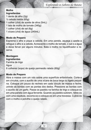 Explorando os Sabores da Batata
Molho
Ingredientes
1 dente de alho (2g)
½ cebola média (65g)
1 colher (chá) de azeite de oliva (5mL)
1 lata de molho de tomate (340g)
1 colher (chá) de sal (6g)
1 xícara (chá) de água (240mL)

Modo de Preparo
Esprema o alho e pique a cebola. Em uma panela, aqueça o azeite e
refogue o alho e a cebola. Acrescente o molho de tomate, o sal e a água
e deixe ferver por alguns minutos. Bata o molho no liquidificador e re-
serve.

Montagem
Ingredientes
Farinha de trigo
Água
6 colheres (sopa) de queijo parmesão ralado (60g)

Modo de Preparo
Abra a massa com um rolo sobre uma superfície enfarinhada. Corte-a
em círculos, com o auxílio de uma xícara de boca larga ou tigela peque-
na. Coloque um pouco do recheio em cada círculo de massa e feche,
unindo as bordas com as pontas dos dedos. Pressione as bordas com
o auxílio de um garfo. Passe os pastéis na farinha de trigo e coloque-os
em uma panela com água fervente. Quando os pastéis subirem, retire-os
com uma espátula, escorra-os e coloque-os em uma travessa. Cubra-os
com o molho e polvilhe o queijo ralado.




                                   54
 
