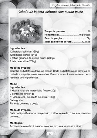Explorando os Sabores da Batata

       Salada de batata-bolinha com molho pesto



                               Tempo de preparo: .................................. 1h
                               Rendimento:............................... 16 porções
                               Peso da porção:..................................... 74g
                               Valor calórico da porção:...............132 kcal

Ingredientes
12 batatas-bolinha (360g)
12 tomates-cereja (340g)
2 fatias grandes de queijo minas (200g)
1 lata de ervilha (200g)

Modo de Preparo
Cozinhe as batatas e deixe-as esfriar. Corte as batatas e os tomates na
metade e o queijo minas em cubos. Escorra as ervilhas e misture com o
restante dos ingredientes.

Molho
Ingredientes
1 xícara (chá) de manjericão fresco (20g)
2 dentes de alho (4g)
²/3 xícara (chá) de azeite de oliva (100g)
Sal a gosto
Pimenta do reino a gosto

Modo de Preparo
Bata no liquidificador o manjericão, o alho, o azeite, o sal e a pimenta-
do-reino.

Montagem
Acrescente o molho à salada, coloque em uma travessa e sirva.

                                    55
 
