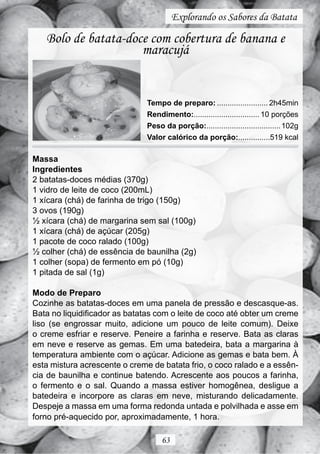 Explorando os Sabores da Batata

   Bolo de batata-doce com cobertura de banana e
                     maracujá


                               Tempo de preparo: ........................ 2h45min
                               Rendimento:............................... 10 porções
                               Peso da porção:................................... 102g
                               Valor calórico da porção:...............519 kcal

Massa
Ingredientes
2 batatas-doces médias (370g)
1 vidro de leite de coco (200mL)
1 xícara (chá) de farinha de trigo (150g)
3 ovos (190g)
½ xícara (chá) de margarina sem sal (100g)
1 xícara (chá) de açúcar (205g)
1 pacote de coco ralado (100g)
½ colher (chá) de essência de baunilha (2g)
1 colher (sopa) de fermento em pó (10g)
1 pitada de sal (1g)

Modo de Preparo
Cozinhe as batatas-doces em uma panela de pressão e descasque-as.
Bata no liquidificador as batatas com o leite de coco até obter um creme
liso (se engrossar muito, adicione um pouco de leite comum). Deixe
o creme esfriar e reserve. Peneire a farinha e reserve. Bata as claras
em neve e reserve as gemas. Em uma batedeira, bata a margarina à
temperatura ambiente com o açúcar. Adicione as gemas e bata bem. À
esta mistura acrescente o creme de batata frio, o coco ralado e a essên-
cia de baunilha e continue batendo. Acrescente aos poucos a farinha,
o fermento e o sal. Quando a massa estiver homogênea, desligue a
batedeira e incorpore as claras em neve, misturando delicadamente.
Despeje a massa em uma forma redonda untada e polvilhada e asse em
forno pré-aquecido por, aproximadamente, 1 hora.

                                    63
 
