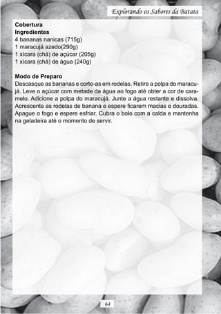 Explorando os Sabores da Batata
Cobertura
Ingredientes
4 bananas nanicas (715g)
1 maracujá azedo(290g)
1 xícara (chá) de açúcar (205g)
1 xícara (chá) de água (240g)

Modo de Preparo
Descasque as bananas e corte-as em rodelas. Retire a polpa do maracu-
já. Leve o açúcar com metade da água ao fogo até obter a cor de cara-
melo. Adicione a polpa do maracujá. Junte a água restante e dissolva.
Acrescente as rodelas de banana e espere ficarem macias e douradas.
Apague o fogo e espere esfriar. Cubra o bolo com a calda e mantenha
na geladeira até o momento de servir.




                                  64
 