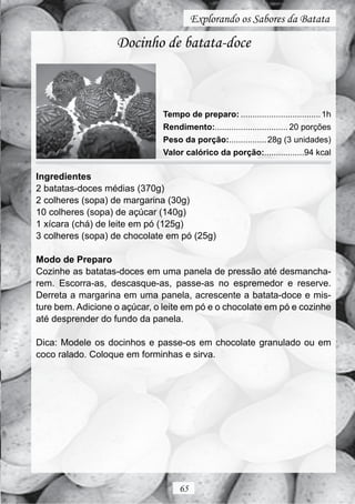 Explorando os Sabores da Batata

                   Docinho de batata-doce



                               Tempo de preparo: .................................. 1h
                               Rendimento:............................... 20 porções
                               Peso da porção:................ 28g (3 unidades)
                               Valor calórico da porção:.................94 kcal

Ingredientes
2 batatas-doces médias (370g)
2 colheres (sopa) de margarina (30g)
10 colheres (sopa) de açúcar (140g)
1 xícara (chá) de leite em pó (125g)
3 colheres (sopa) de chocolate em pó (25g)

Modo de Preparo
Cozinhe as batatas-doces em uma panela de pressão até desmancha-
rem. Escorra-as, descasque-as, passe-as no espremedor e reserve.
Derreta a margarina em uma panela, acrescente a batata-doce e mis-
ture bem. Adicione o açúcar, o leite em pó e o chocolate em pó e cozinhe
até desprender do fundo da panela.

Dica: Modele os docinhos e passe-os em chocolate granulado ou em
coco ralado. Coloque em forminhas e sirva.




                                    65
 