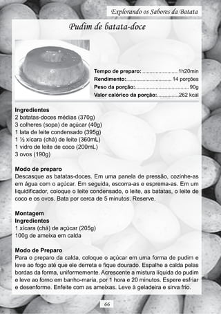 Explorando os Sabores da Batata

                     Pudim de batata-doce



                                Tempo de preparo: ........................ 1h20min
                                Rendimento:............................... 14 porções
                                Peso da porção:..................................... 90g
                                Valor calórico da porção:...............262 kcal

Ingredientes
2 batatas-doces médias (370g)
3 colheres (sopa) de açúcar (40g)
1 lata de leite condensado (395g)
1 ½ xícara (chá) de leite (360mL)
1 vidro de leite de coco (200mL)
3 ovos (190g)

Modo de preparo
Descasque as batatas-doces. Em uma panela de pressão, cozinhe-as
em água com o açúcar. Em seguida, escorra-as e esprema-as. Em um
liquidificador, coloque o leite condensado, o leite, as batatas, o leite de
coco e os ovos. Bata por cerca de 5 minutos. Reserve.

Montagem
Ingredientes
1 xícara (chá) de açúcar (205g)
100g de ameixa em calda

Modo de Preparo
Para o preparo da calda, coloque o açúcar em uma forma de pudim e
leve ao fogo até que ele derreta e fique dourado. Espalhe a calda pelas
bordas da forma, uniformemente. Acrescente a mistura líquida do pudim
e leve ao forno em banho-maria, por 1 hora e 20 minutos. Espere esfriar
e desenforme. Enfeite com as ameixas. Leve à geladeira e sirva frio.

                                     66
 