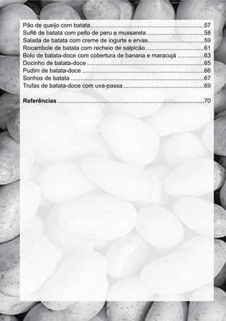 Pão de queijo com batata .....................................................................57
Suflê de batata com peito de peru e mussarela ...................................58
Salada de batata com creme de iogurte e ervas ..................................59
Rocambole de batata com recheio de salpicão....................................61
Bolo de batata-doce com cobertura de banana e maracujá ................63
Docinho de batata-doce .......................................................................65
Pudim de batata-doce ..........................................................................66
Sonhos de batata .................................................................................67
Trufas de batata-doce com uva-passa .................................................69

Referências .........................................................................................70
 