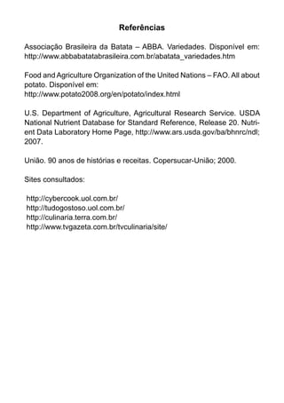 Referências

Associação Brasileira da Batata – ABBA. Variedades. Disponível em:
http://www.abbabatatabrasileira.com.br/abatata_variedades.htm

Food and Agriculture Organization of the United Nations – FAO. All about
potato. Disponível em:
http://www.potato2008.org/en/potato/index.html

U.S. Department of Agriculture, Agricultural Research Service. USDA
National Nutrient Database for Standard Reference, Release 20. Nutri-
ent Data Laboratory Home Page, http://www.ars.usda.gov/ba/bhnrc/ndl;
2007.

União. 90 anos de histórias e receitas. Copersucar-União; 2000.

Sites consultados:

http://cybercook.uol.com.br/
http://tudogostoso.uol.com.br/
http://culinaria.terra.com.br/
http://www.tvgazeta.com.br/tvculinaria/site/
 