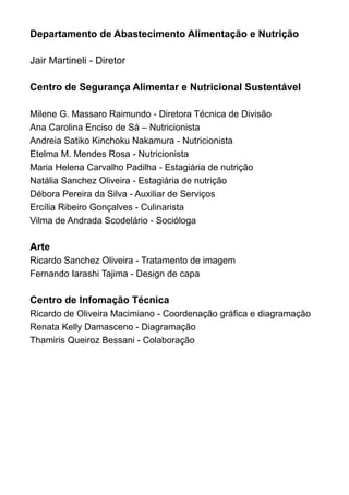 Departamento de Abastecimento Alimentação e Nutrição

Jair Martineli - Diretor

Centro de Segurança Alimentar e Nutricional Sustentável

Milene G. Massaro Raimundo - Diretora Técnica de Divisão
Ana Carolina Enciso de Sá – Nutricionista
Andreia Satiko Kinchoku Nakamura - Nutricionista
Etelma M. Mendes Rosa - Nutricionista
Maria Helena Carvalho Padilha - Estagiária de nutrição
Natália Sanchez Oliveira - Estagiária de nutrição
Débora Pereira da Silva - Auxiliar de Serviços
Ercília Ribeiro Gonçalves - Culinarista
Vilma de Andrada Scodelário - Socióloga

Arte
Ricardo Sanchez Oliveira - Tratamento de imagem
Fernando Iarashi Tajima - Design de capa

Centro de Infomação Técnica
Ricardo de Oliveira Macimiano - Coordenação gráfica e diagramação
Renata Kelly Damasceno - Diagramação
Thamiris Queiroz Bessani - Colaboração
 