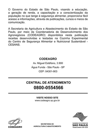 O Governo do Estado de São Paulo, visando a educação,
a geração de renda, a capacitação e a conscientização da
população no que tange à segurança alimentar, proporciona fácil
acesso a informações, através de publicações, cursos e meios de
comunicação.

A Secretaria de Agricultura e Abastecimento do Estado de São
Paulo, por meio da Coordenadoria de Desenvolvimento dos
Agronegócios (CODEAGRO) disponibiliza nesta publicação
receitas desenvolvidas e testadas na Cozinha Experimental
do Centro de Segurança Alimentar e Nutricional Sustentável -
CESANS.




                         CODEAGRO
                   Av. Miguel Estéfano, 3.900
                  Água Funda - São Paulo - SP
                         CEP: 04301-903



              CENTRAL DE ATENDIMENTO
                    0800-0554566

                      VISITE NOSSO SITE
                     www.codeagro.sp.gov.br




                           SECRETARIA DE
                    AGRICULTURA E ABASTECIMENTO
 