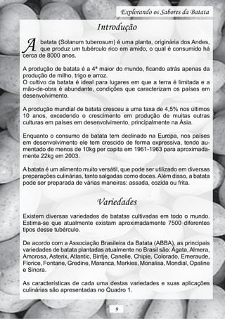 Explorando os Sabores da Batata

                            Introdução

A     batata (Solanum tuberosum) é uma planta, originária dos Andes,
      que produz um tubérculo rico em amido, o qual é consumido há
cerca de 8000 anos.

A produção de batata é a 4ª maior do mundo, ficando atrás apenas da
produção de milho, trigo e arroz.
O cultivo da batata é ideal para lugares em que a terra é limitada e a
mão-de-obra é abundante, condições que caracterizam os países em
desenvolvimento.

A produção mundial de batata cresceu a uma taxa de 4,5% nos últimos
10 anos, excedendo o crescimento em produção de muitas outras
culturas em países em desenvolvimento, principalmente na Ásia.

Enquanto o consumo de batata tem declinado na Europa, nos países
em desenvolvimento ele tem crescido de forma expressiva, tendo au-
mentado de menos de 10kg per capita em 1961-1963 para aproximada-
mente 22kg em 2003.

A batata é um alimento muito versátil, que pode ser utilizado em diversas
preparações culinárias, tanto salgadas como doces. Além disso, a batata
pode ser preparada de várias maneiras: assada, cozida ou frita.


                            Variedades
Existem diversas variedades de batatas cultivadas em todo o mundo.
Estima-se que atualmente existam aproximadamente 7500 diferentes
tipos desse tubérculo.

De acordo com a Associação Brasileira da Batata (ABBA), as principais
variedades de batata plantadas atualmente no Brasil são: Ágata, Almera,
Amorosa, Asterix, Atlantic, Bintje, Canelle, Chipie, Colorado, Emeraude,
Florice, Fontane, Gredine, Maranca, Markies, Monalisa, Mondial, Opaline
e Sinora.

As características de cada uma destas variedades e suas aplicações
culinárias são apresentadas no Quadro 1.


                                   9
 