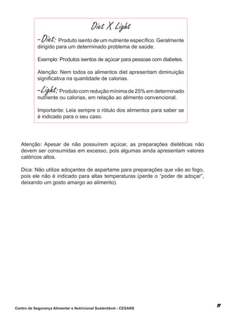 Diet X Light
            - Diet: Produto isento de um nutriente específico. Geralmente
            dirigido para um determinado problema de saúde.

            exemplo: Produtos isentos de açúcar para pessoas com diabetes.

            atenção: nem todos os alimentos diet apresentam diminuição
            significativa na quantidade de calorias.

            - Light: Produto com redução mínima de 25% em determinado
            nutriente ou calorias, em relação ao alimento convencional.

            importante: leia sempre o rótulo dos alimentos para saber se
            é indicado para o seu caso.




   atenção: apesar de não possuírem açúcar, as preparações dietéticas não
   devem ser consumidas em excesso, pois algumas ainda apresentam valores
   calóricos altos.

   dica: não utilize adoçantes de aspartame para preparações que vão ao fogo,
   pois ele não é indicado para altas temperaturas (perde o “poder de adoçar”,
   deixando um gosto amargo ao alimento).




Centro de Segurança Alimentar e Nutricional Sustentável - CESANS
 