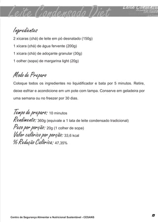 Ingredientes
  2 xícaras (chá) de leite em pó desnatado (150g)

  1 xícara (chá) de água fervente (200g)

  1 xícara (chá) de adoçante granular (30g)

  1 colher (sopa) de margarina light (20g)



  Modo de Preparo
  Coloque todos os ingredientes no liquidificador e bata por 5 minutos. Retire,

  deixe esfriar e acondicione em um pote com tampa. conserve em geladeira por

  uma semana ou no freezer por 30 dias.



  Tempo de preparo: 10 minutos
  Rendimento: 360g (equivale a 1 lata de leite condensado tradicional)
  Peso por porção: 20g (1 colher de sopa)
  Valor calórico por porção: 33,6 kcal
  % Redução Calórica: 47,35%




Centro de Segurança Alimentar e Nutricional Sustentável - CESANS
 