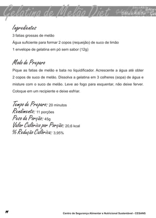 Ingredientes
3 fatias grossas de melão
Água suficiente para formar 2 copos (requeijão) de suco de limão
1 envelope de gelatina em pó sem sabor (12g)


Modo de Preparo
Pique as fatias de melão e bata no liquidificador. Acrescente a água até obter
2 copos de suco de melão. dissolva a gelatina em 3 colheres (sopa) de água e
misture com o suco de melão. leve ao fogo para esquentar, não deixe ferver.
coloque em um recipiente e deixe esfriar.


Tempo de Preparo: 20 minutos
Rendimento: 11 porções
Peso da Porção: 45g
Valor Calórico por Porção: 20,6 kcal
% Redução Calórica: 3,95%




                              Centro de Segurança Alimentar e Nutricional Sustentável - CESANS
 