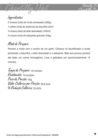 Ingredientes
 2 xícaras (chá) de ricota amassada (300g)
 1 colher (chá) de essência de baunilha (2ml)
 ¾ xícara (chá) de leite desnatado (105ml)
 ¾ xícara (chá) de adoçante granular (24g)


 Modo de Preparo
 Peneire a ricota com o auxílio de um garfo. Coloque no liquidificador a ricota
 peneirada, a baunilha, o leite desnatado e o adoçante. bata aos poucos (pulsar)
 até obter um creme homogêneo. leve à geladeira por aproximadamente 15
 minutos.


 Tempo de Preparo: 15 minutos
 Rendimento: 10 porções
 Peso da Porção: 45g
 Valor Calórico por Porção: 56,6 kcal
 % Redução Calórica: 23,05%




Centro de Segurança Alimentar e Nutricional Sustentável - CESANS
 