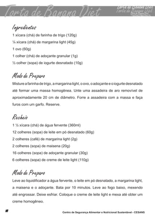Ingredientes
1 xícara (chá) de farinha de trigo (120g)
¼ xícara (chá) de margarina light (45g)
1 ovo (60g)
1 colher (chá) de adoçante granular (1g)
½ colher (sopa) de iogurte desnatado (10g)


Modo de Preparo
misture a farinha de trigo, a margarina light, o ovo, o adoçante e o iogurte desnatado
até formar uma massa homogênea. unte uma assadeira de aro removível de
aproximadamente 20 cm de diâmetro. forre a assadeira com a massa e faça
furos com um garfo. reserve.


Recheio
1 ½ xícara (chá) de água fervente (360ml)
12 colheres (sopa) de leite em pó desnatado (60g)
2 colheres (café) de margarina light (2g)
2 colheres (sopa) de maisena (20g)
16 colheres (sopa) de adoçante granular (30g)
6 colheres (sopa) de creme de leite light (110g)


Modo de Preparo
Leve ao liquidificador a água fervente, o leite em pó desnatado, a margarina light,
a maisena e o adoçante. bata por 10 minutos. leve ao fogo baixo, mexendo
até engrossar. deixe esfriar. coloque o creme de leite light e mexa até obter um
creme homogêneo.

                                 Centro de Segurança Alimentar e Nutricional Sustentável - CESANS
 