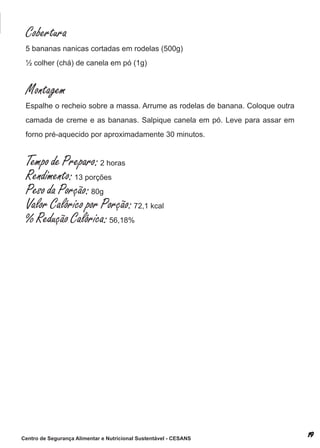 Cobertura
 5 bananas nanicas cortadas em rodelas (500g)
 ½ colher (chá) de canela em pó (1g)


 Montagem
 espalhe o recheio sobre a massa. arrume as rodelas de banana. coloque outra
 camada de creme e as bananas. salpique canela em pó. leve para assar em
 forno pré-aquecido por aproximadamente 30 minutos.


 Tempo de Preparo: 2 horas
 Rendimento: 13 porções
 Peso da Porção: 80g
 Valor Calórico por Porção: 72,1 kcal
 % Redução Calórica: 56,18%




Centro de Segurança Alimentar e Nutricional Sustentável - CESANS
 