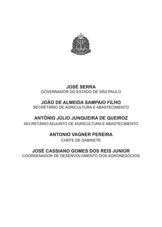 JOSÉ SERRA
       Governador do estado de são Paulo

       JOÃO DE ALMEIDA SAMPAIO FILHO
    secretário de aGricultura e abastecimento

    ANTÔNIO JÚLIO JUNQUEIRA DE QUEIROZ
secretário adjunto de aGricultura e abastecimento

           ANTONIO VAgNER PEREIRA
                chefe de Gabinete

   JOSÉ CASSIANO gOMES DOS REIS JUNIOR
coordenador de desenvolvimento dos aGroneGócios
 