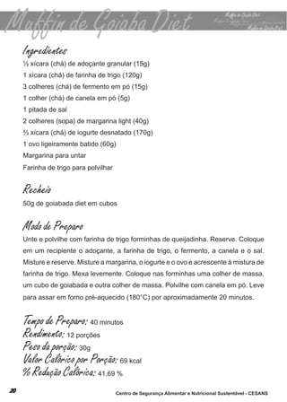 Ingredientes
½ xícara (chá) de adoçante granular (15g)
1 xícara (chá) de farinha de trigo (120g)
3 colheres (chá) de fermento em pó (15g)
1 colher (chá) de canela em pó (5g)
1 pitada de sal
2 colheres (sopa) de margarina light (40g)
⅔ xícara (chá) de iogurte desnatado (170g)
1 ovo ligeiramente batido (60g)
margarina para untar
farinha de trigo para polvilhar


Recheio
50g de goiabada diet em cubos


Modo de Preparo
unte e polvilhe com farinha de trigo forminhas de queijadinha. reserve. coloque
em um recipiente o adoçante, a farinha de trigo, o fermento, a canela e o sal.
misture e reserve. misture a margarina, o iogurte e o ovo e acrescente à mistura de
farinha de trigo. mexa levemente. coloque nas forminhas uma colher de massa,
um cubo de goiabada e outra colher de massa. Polvilhe com canela em pó. leve
para assar em forno pré-aquecido (180°c) por aproximadamente 20 minutos.


Tempo de Preparo: 40 minutos
Rendimento: 12 porções
Peso da porção: 30g
Valor Calórico por Porção: 69 kcal
% Redução Calórica: 41,69 %
                                  Centro de Segurança Alimentar e Nutricional Sustentável - CESANS
 