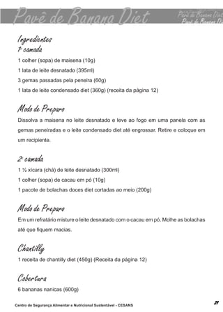 Ingredientes
 1 camada
  0


 1 colher (sopa) de maisena (10g)
 1 lata de leite desnatado (395ml)
 3 gemas passadas pela peneira (60g)
 1 lata de leite condensado diet (360g) (receita da página 12)


 Modo de Preparo
 dissolva a maisena no leite desnatado e leve ao fogo em uma panela com as
 gemas peneiradas e o leite condensado diet até engrossar. retire e coloque em
 um recipiente.


 2 camada
   0


 1 ½ xícara (chá) de leite desnatado (300ml)
 1 colher (sopa) de cacau em pó (10g)
 1 pacote de bolachas doces diet cortadas ao meio (200g)


 Modo de Preparo
 em um refratário misture o leite desnatado com o cacau em pó. molhe as bolachas
 até que fiquem macias.


 Chantilly
 1 receita de chantilly diet (450g) (receita da página 12)


 Cobertura
 6 bananas nanicas (600g)

Centro de Segurança Alimentar e Nutricional Sustentável - CESANS
 