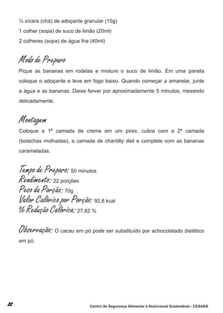 ½ xícara (chá) de adoçante granular (15g)
1 colher (sopa) de suco de limão (20ml)
2 colheres (sopa) de água fria (40ml)


Modo de Preparo
Pique as bananas em rodelas e misture o suco de limão. em uma panela
coloque o adoçante e leve em fogo baixo. Quando começar a amarelar, junte
a água e as bananas. deixe ferver por aproximadamente 5 minutos, mexendo
delicadamente.


Montagem
coloque a 1ª camada de creme em um pirex, cubra com a 2ª camada
(bolachas molhadas), a camada de chantilly diet e complete com as bananas
carameladas.


Tempo de Preparo: 50 minutos
Rendimento: 22 porções
Peso da Porção: 70g
Valor Calórico por Porção: 92,8 kcal
% Redução Calórica: 27,82 %
Observação: o cacau em pó pode ser substituído por achocolatado dietético
em pó.




                              Centro de Segurança Alimentar e Nutricional Sustentável - CESANS
 