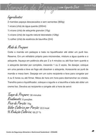 Ingredientes
 2 mamões papaya descascados e sem sementes (800g)
 1 xícara (chá) de água quente (200ml)
 ½ xícara (chá) de adoçante granular (15g)
 ½ xícara (chá) de iogurte natural desnatado (128g)
 ½ colher (chá) de essência de baunilha (2ml)


 Modo de Preparo
 Corte o mamão em pedaços e bata no liquidificador até obter um purê liso.
 reserve. em um refratário próprio para microondas, misture a água quente e o
 adoçante. Aqueça em potência alta por 2 a 4 minutos ou até ficar bem quente e
 o adoçante derreter por completo, mexendo 1 ou 2 vezes. se desejar, coloque
 em uma panela e leve ao fogo até dissolver o adoçante. acrescente ao purê de
 mamão e mexa bem. despeje em um outro recipiente e leve para congelar por
 4 ou 6 horas ou até firmar. Mexa de hora em hora para desmanchar os cristais.
 Transfira para o liquidificador, coloque o iogurte e a baunilha e bata até obter um
 creme liso. devolva ao recipiente e congele até a hora de servir.


 Tempo de Preparo: 30 minutos
 Rendimento: 8 porções
 Peso da Porção: 70g
 Valor Calórico por Porção: 22,5 kcal
 % Redução Calórica: 69,27 %



Centro de Segurança Alimentar e Nutricional Sustentável - CESANS
 