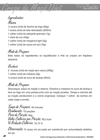 Ingredientes
Massa
½ xícara (chá) de farinha de trigo (60g)
1 xícara (chá) de leite desnatado (200ml)
1 colher (chá) de adoçante granular (1g)
1 clara de ovo (40g)
1 colher (chá) de margarina light (5g)
1 colher (chá) de cacau em pó (10g)


Modo de Preparo
Bata todos os ingredientes no liquidificador e frite os crepes em frigideira
pequena.


Recheio
2 xícaras (chá) de maçã sem casca (290g)
1 colher (chá) de maisena (5g)
¼ xícara (chá) de suco de laranja (50ml)


Modo de Preparo
descasque, pique as maçãs e reserve. dissolva a maisena no suco de laranja e
leve ao fogo em uma panela junto com as maçãs picadas. tampe e cozinhe até
as maçãs amolecerem e o creme engrossar. coloque 1 colher de recheio em
cada crepe e enrole.


Tempo de Preparo: 40 minutos
Rendimento: 10 porções
Peso da Porção: 80g
Valor Calórico por Porção: 58,2 kcal
% Redução Calórica: 16,13 %
Observação: o cacau em pó pode ser substituído por achocolatado dietético
em pó.
                              Centro de Segurança Alimentar e Nutricional Sustentável - CESANS
 