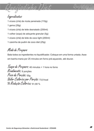 Ingredientes
 1 xícara (chá) de ricota peneirada (110g)
 1 gema (20g)
 1 xícara (chá) de leite desnatado (200ml)
 1 colher (sopa) de adoçante granular (5g)
 1 xícara (chá) de leite de coco light (200ml)
 1 caixinha de pudim de coco diet (25g)


 Modo de Preparo
 Bata todos os ingredientes no liquidificador. Coloque em uma forma untada. Asse
 em banho-maria por 25 minutos em forno pré-aquecido, até dourar.


 Tempo de Preparo: 40 minutos + 1 hora no forno
 Rendimento: 8 porções
 Peso da Porção: 55g
 Valor Calórico por Porção: 73,9 kcal
 % Redução Calórica: 61,68 %




Centro de Segurança Alimentar e Nutricional Sustentável - CESANS
 