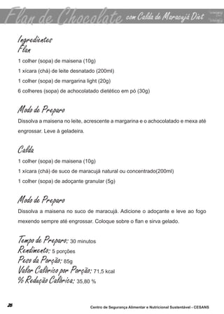 Ingredientes
Flan
1 colher (sopa) de maisena (10g)
1 xícara (chá) de leite desnatado (200ml)
1 colher (sopa) de margarina light (20g)
6 colheres (sopa) de achocolatado dietético em pó (30g)


Modo de Preparo
dissolva a maisena no leite, acrescente a margarina e o achocolatado e mexa até
engrossar. leve à geladeira.


Calda
1 colher (sopa) de maisena (10g)
1 xícara (chá) de suco de maracujá natural ou concentrado(200ml)
1 colher (sopa) de adoçante granular (5g)


Modo de Preparo
dissolva a maisena no suco de maracujá. adicione o adoçante e leve ao fogo
mexendo sempre até engrossar. Coloque sobre o flan e sirva gelado.


Tempo de Preparo: 30 minutos
Rendimento: 5 porções
Peso da Porção: 85g
Valor Calórico por Porção: 71,5 kcal
% Redução Calórica: 35,80 %

                               Centro de Segurança Alimentar e Nutricional Sustentável - CESANS
 