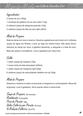 Ingredientes
 3 claras de ovo (120g)
 1 envelope de gelatina em pó sem sabor (12g)
 2 colheres (sopa) de adoçante granular (10g)
 2 colheres (sopa) de leite de coco light (20ml)


 Modo de Preparo
 bata as claras em neve e reserve. dissolva a gelatina em pó incolor em 3 colheres
 (sopa) de água fria filtrada, e leve ao fogo em banho-maria. Não deixe ferver.
 adicione as claras em neve, a gelatina dissolvida, o adoçante e o leite de coco.
 bata até adquirir consistência. leve à geladeira por meia hora.


 Calda
 1 colher (sopa) de maisena (10g)
 1 xícara (chá) de leite desnatado (200ml)
 1 colher (sopa) de margarina light (20g)
 6 colheres (sopa) de achocolatado dietético em pó (30g)


 Modo de Preparo
 dissolva a maisena no leite e acrescente a margarina e o achocolatado. mexa até
 engrossar. leve à geladeira. sirva quente sobre a maria-mole.


 Tempo de Preparo: 30 minutos
 Rendimento: 6 porções
 Peso da Porção: 25g
 Valor Calórico por Porção: 65 kcal
 % Redução Calórica: 44,47%
Centro de Segurança Alimentar e Nutricional Sustentável - CESANS
 