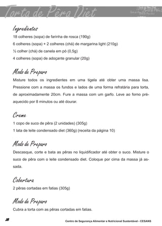Ingredientes
18 colheres (sopa) de farinha de rosca (190g)
6 colheres (sopa) + 2 colheres (chá) de margarina light (210g)
½ colher (chá) de canela em pó (0,5g)
4 colheres (sopa) de adoçante granular (20g)


Modo de Preparo
misture todos os ingredientes em uma tigela até obter uma massa lisa.
Pressione com a massa os fundos e lados de uma forma refratária para torta,
de aproximadamente 20cm. fure a massa com um garfo. leve ao forno pré-
aquecido por 8 minutos ou até dourar.


Creme
1 copo de suco de pêra (2 unidades) (305g)
1 lata de leite condensado diet (360g) (receita da página 10)


Modo de Preparo
Descasque, corte e bata as pêras no liquidificador até obter o suco. Misture o
suco de pêra com o leite condensado diet. coloque por cima da massa já as-
sada.


Cobertura
2 pêras cortadas em fatias (305g)


Modo de Preparo
cubra a torta com as pêras cortadas em fatias.

                               Centro de Segurança Alimentar e Nutricional Sustentável - CESANS
 
