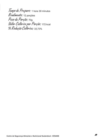 Tempo de Preparo: 1 hora 30 minutos
  Rendimento: 12 porções
  Peso da Porção: 70g
  Valor Calórico por Porção: 172 kcal
  % Redução Calórica: 33,73%




Centro de Segurança Alimentar e Nutricional Sustentável - CESANS
 