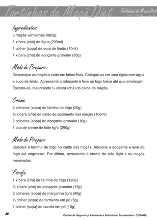 Ingredientes
3 maçãs vermelhas (400g)
1 xícara (chá) de água (200ml)
1 colher (sopa) de suco de limão (10ml)
1 xícara (chá) de adoçante granular (30g)


Modo de Preparo
Descasque as maçãs e corte em fatias finas. Coloque-as em uma tigela com água
e suco de limão. acrescente o adoçante e leve ao fogo baixo até que amoleçam.
escorra-as, reservando ½ xícara (chá) do caldo de maçãs.


Creme
2 colheres (sopa) de farinha de trigo (20g)
½ xícara (chá) de caldo do cozimento das maçãs (100ml)
2 colheres (sopa) de adoçante granular (10g)
1 lata de creme de leite light (290g)


Modo de Preparo
dissolva a farinha de trigo no caldo das maçãs. adicione o adoçante e leve ao
fogo até engrossar. Por último, acrescente o creme de leite light e as maçãs
reservadas.


Farofa
1 xícara (chá) de farinha de trigo (120g)
½ xícara (chá) de adoçante granular (15g)
2 colheres (sopa) de margarina light (40g)
½ colher (sopa) de fermento em pó (5g)
1 colher (sopa) de canela em pó (10g)

                                 Centro de Segurança Alimentar e Nutricional Sustentável - CESANS
 