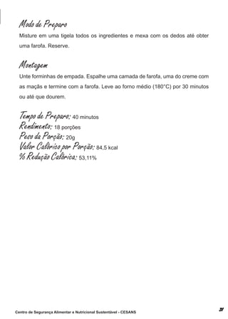 Modo de Preparo
  misture em uma tigela todos os ingredientes e mexa com os dedos até obter
  uma farofa. reserve.


  Montagem
  unte forminhas de empada. espalhe uma camada de farofa, uma do creme com
  as maçãs e termine com a farofa. leve ao forno médio (180°c) por 30 minutos
  ou até que dourem.


  Tempo de Preparo: 40 minutos
  Rendimento: 18 porções
  Peso da Porção: 20g
  Valor Calórico por Porção: 84,5 kcal
  % Redução Calórica: 53,11%




Centro de Segurança Alimentar e Nutricional Sustentável - CESANS
 