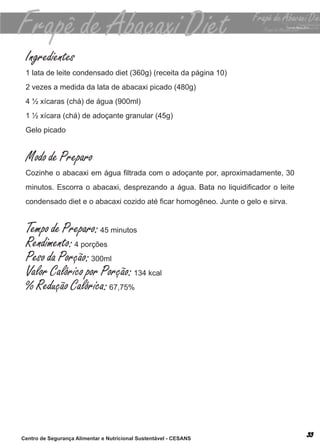 Ingredientes
 1 lata de leite condensado diet (360g) (receita da página 10)
 2 vezes a medida da lata de abacaxi picado (480g)
 4 ½ xícaras (chá) de água (900ml)
 1 ½ xícara (chá) de adoçante granular (45g)
 Gelo picado


 Modo de Preparo
 Cozinhe o abacaxi em água filtrada com o adoçante por, aproximadamente, 30
 minutos. Escorra o abacaxi, desprezando a água. Bata no liquidificador o leite
 condensado diet e o abacaxi cozido até ficar homogêneo. Junte o gelo e sirva.


 Tempo de Preparo: 45 minutos
 Rendimento: 4 porções
 Peso da Porção: 300ml
 Valor Calórico por Porção: 134 kcal
 % Redução Calórica: 67,75%




Centro de Segurança Alimentar e Nutricional Sustentável - CESANS
 
