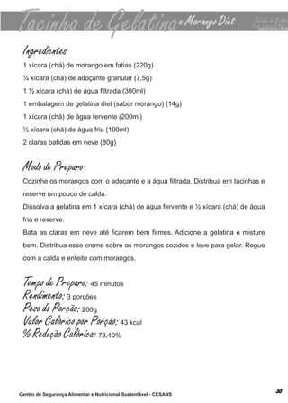 Ingredientes
 1 xícara (chá) de morango em fatias (220g)
 ¼ xícara (chá) de adoçante granular (7,5g)
 1 ½ xícara (chá) de água filtrada (300ml)
 1 embalagem de gelatina diet (sabor morango) (14g)
 1 xícara (chá) de água fervente (200ml)
 ½ xícara (chá) de água fria (100ml)
 2 claras batidas em neve (80g)


 Modo de Preparo
 Cozinhe os morangos com o adoçante e a água filtrada. Distribua em tacinhas e
 reserve um pouco de calda.
 dissolva a gelatina em 1 xícara (chá) de água fervente e ½ xícara (chá) de água
 fria e reserve.
 Bata as claras em neve até ficarem bem firmes. Adicione a gelatina e misture
 bem. distribua esse creme sobre os morangos cozidos e leve para gelar. regue
 com a calda e enfeite com morangos.


 Tempo de Preparo: 45 minutos
 Rendimento: 3 porções
 Peso da Porção: 200g
 Valor Calórico por Porção: 43 kcal
 % Redução Calórica: 78,40%



Centro de Segurança Alimentar e Nutricional Sustentável - CESANS
 