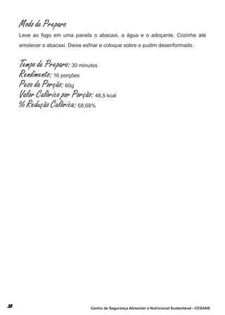 Modo de Preparo
leve ao fogo em uma panela o abacaxi, a água e o adoçante. cozinhe até
amolecer o abacaxi. deixe esfriar e coloque sobre o pudim desenformado.


Tempo de Preparo: 30 minutos
Rendimento: 16 porções
Peso da Porção: 60g
Valor Calórico por Porção: 48,5 kcal
% Redução Calórica: 68,68%




                             Centro de Segurança Alimentar e Nutricional Sustentável - CESANS
 
