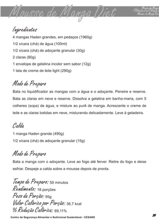 Ingredientes
 4 mangas haden grandes, em pedaços (1960g)
 1/2 xícara (chá) de água (100ml)
 1/2 xícara (chá) de adoçante granular (30g)
 2 claras (80g)
 1 envelope de gelatina incolor sem sabor (12g)
 1 lata de creme de leite light (290g)


 Modo de Preparo
 Bata no liquidificador as mangas com a água e o adoçante. Peneire e reserve.
 bata as claras em neve e reserve. dissolva a gelatina em banho-maria, com 5
 colheres (sopa) de água, e misture ao purê de manga. acrescente o creme de
 leite e as claras batidas em neve, misturando delicadamente. leve à geladeira.


 Calda
 1 manga haden grande (490g)
 1/2 xícara (chá) de adoçante granular (15g)


 Modo de Preparo
 bata a manga com o adoçante. leve ao fogo até ferver. retire do fogo e deixe
 esfriar. despeje a calda sobre a mousse depois de pronta.


 Tempo de Preparo: 50 minutos
 Rendimento: 18 porções
 Peso da Porção: 95g
 Valor Calórico por Porção: 36,7 kcal
 % Redução Calórica: 69,11%
Centro de Segurança Alimentar e Nutricional Sustentável - CESANS
 