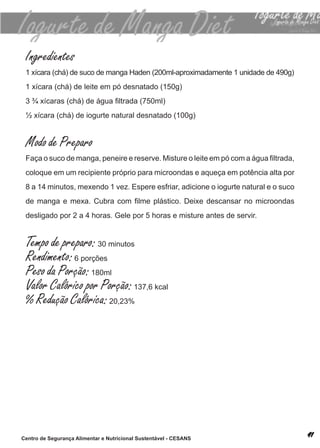 Ingredientes
 1 xícara (chá) de suco de manga haden (200ml-aproximadamente 1 unidade de 490g)
 1 xícara (chá) de leite em pó desnatado (150g)
 3 ¾ xícaras (chá) de água filtrada (750ml)
 ½ xícara (chá) de iogurte natural desnatado (100g)


 Modo de Preparo
 Faça o suco de manga, peneire e reserve. Misture o leite em pó com a água filtrada,
 coloque em um recipiente próprio para microondas e aqueça em potência alta por
 8 a 14 minutos, mexendo 1 vez. espere esfriar, adicione o iogurte natural e o suco
 de manga e mexa. Cubra com filme plástico. Deixe descansar no microondas
 desligado por 2 a 4 horas. Gele por 5 horas e misture antes de servir.


 Tempo de preparo: 30 minutos
 Rendimento: 6 porções
 Peso da Porção: 180ml
 Valor Calórico por Porção: 137,6 kcal
 % Redução Calórica: 20,23%




Centro de Segurança Alimentar e Nutricional Sustentável - CESANS
 