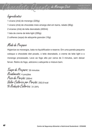 Ingredientes
1 xícara (chá) de morango (220g)
1 xícara (chá) de chocolate meio amargo diet em barra, ralado (80g)
2 xícaras (chá) de leite desnatado (400ml)
1 lata de creme de leite light (290g)
2 colheres (sopa) de adoçante granular (10g)


Modo de Preparo
Higienize os morangos, bata no liquidificador e reserve. Em uma panela pequena
coloque o chocolate diet picado, o leite desnatado, o creme de leite light e o
morango processado. leve ao fogo alto por cerca de 3 minutos, sem deixar
ferver. retire do fogo, adicione o adoçante e misture bem.


Tempo de Preparo: 30 minutos
Rendimento: 4 porções
Peso da Porção: 200ml
Valor Calórico por Porção: 292,6 kcal
% Redução Calórica: 31,54%




                                Centro de Segurança Alimentar e Nutricional Sustentável - CESANS
 