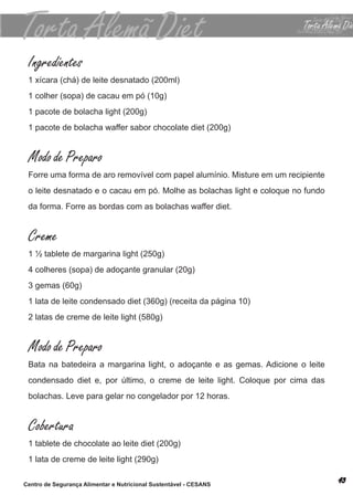 Ingredientes
 1 xícara (chá) de leite desnatado (200ml)
 1 colher (sopa) de cacau em pó (10g)
 1 pacote de bolacha light (200g)
 1 pacote de bolacha waffer sabor chocolate diet (200g)


 Modo de Preparo
 forre uma forma de aro removível com papel alumínio. misture em um recipiente
 o leite desnatado e o cacau em pó. molhe as bolachas light e coloque no fundo
 da forma. forre as bordas com as bolachas waffer diet.


 Creme
 1 ½ tablete de margarina light (250g)
 4 colheres (sopa) de adoçante granular (20g)
 3 gemas (60g)
 1 lata de leite condensado diet (360g) (receita da página 10)
 2 latas de creme de leite light (580g)


 Modo de Preparo
 bata na batedeira a margarina light, o adoçante e as gemas. adicione o leite
 condensado diet e, por último, o creme de leite light. coloque por cima das
 bolachas. leve para gelar no congelador por 12 horas.


 Cobertura
 1 tablete de chocolate ao leite diet (200g)
 1 lata de creme de leite light (290g)

Centro de Segurança Alimentar e Nutricional Sustentável - CESANS
 