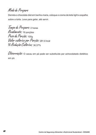 Modo de Preparo
derreta o chocolate diet em banho-maria, coloque o creme de leite light e espalhe
sobre a torta. leve para gelar, até servir.


Tempo de Preparo: 2 horas
Rendimento: 19 porções
Peso da Porção: 105g
Valor calórico por Porção: 281,6 kcal
% Redução Calórica: 36,57%
Observação: o cacau em pó pode ser substituído por achocolatado dietético
em pó.




                                Centro de Segurança Alimentar e Nutricional Sustentável - CESANS
 