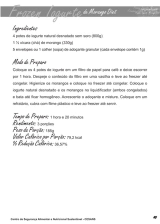 Ingredientes
 4 potes de iogurte natural desnatado sem soro (800g)
 1 ½ xícara (chá) de morango (330g)
 5 envelopes ou 1 colher (sopa) de adoçante granular (cada envelope contém 1g)


 Modo de Preparo
 Coloque os 4 potes de iogurte em um filtro de papel para café e deixe escorrer
 por 1 hora. Despeje o conteúdo do filtro em uma vasilha e leve ao freezer até
 congelar. higienize os morangos e coloque no freezer até congelar. coloque o
 iogurte natural desnatado e os morangos no liquidificador (ambos congelados)
 e bata até ficar homogêneo. Acrescente o adoçante e misture. Coloque em um
 refratário, cubra com filme plástico e leve ao freezer até servir.


 Tempo de Preparo: 1 hora e 20 minutos
 Rendimento: 3 porções
 Peso da Porção: 185g
 Valor Calórico por Porção: 79,2 kcal
 % Redução Calórica: 36,57%




Centro de Segurança Alimentar e Nutricional Sustentável - CESANS
 