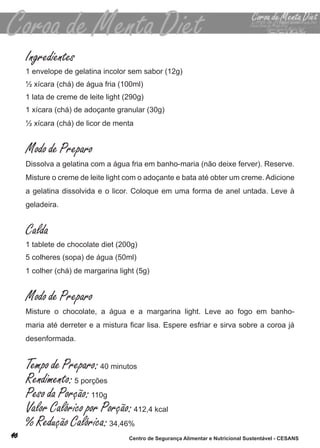 Ingredientes
1 envelope de gelatina incolor sem sabor (12g)
½ xícara (chá) de água fria (100ml)
1 lata de creme de leite light (290g)
1 xícara (chá) de adoçante granular (30g)
½ xícara (chá) de licor de menta


Modo de Preparo
dissolva a gelatina com a água fria em banho-maria (não deixe ferver). reserve.
misture o creme de leite light com o adoçante e bata até obter um creme. adicione
a gelatina dissolvida e o licor. coloque em uma forma de anel untada. leve à
geladeira.


Calda
1 tablete de chocolate diet (200g)
5 colheres (sopa) de água (50ml)
1 colher (chá) de margarina light (5g)


Modo de Preparo
misture o chocolate, a água e a margarina light. leve ao fogo em banho-
maria até derreter e a mistura ficar lisa. Espere esfriar e sirva sobre a coroa já
desenformada.


Tempo de Preparo: 40 minutos
Rendimento: 5 porções
Peso da Porção: 110g
Valor Calórico por Porção: 412,4 kcal
% Redução Calórica: 34,46%
                                Centro de Segurança Alimentar e Nutricional Sustentável - CESANS
 