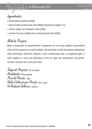 Ingredientes
 2 beterrabas grandes (420g)
 1 lata de leite condensado diet (360g) (receita da página 12)
 1 colher (sopa) de margarina light (20g)
 1 pacote de coco ralado seco e desengordurado (200g)


 Modo de Preparo
 Bata a beterraba no liquidificador e esprema em um saco plástico descartável
 com um furo pequeno na extremidade, até sair todo o caldo (ou passe a beterraba
 pela centrífuga). reserve. misture o leite condensado diet, a margarina light, o
 coco ralado e o suco da beterraba e leve ao fogo até desprender da panela.
 enrole e decore com cravo-da-índia.


 Tempo de Preparo: 30 minutos
 Rendimento: 40 porções
 Peso da Porção: 15g
 Valor Calórico por Porção: 45,3 kcal
 % Redução Calórica: 3,82%




Centro de Segurança Alimentar e Nutricional Sustentável - CESANS
 