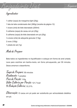 Ingredientes
1 colher (sopa) de margarina light (20g)
1 lata de leite condensado diet (360g) (receita da página 12)
1 xícara (chá) de leite desnatado (200ml)
3 colheres (sopa) de cacau em pó (25g)
5 colheres (sopa) de leite desnatado em pó (25g)
¼ xícara (chá) de adoçante granular (7,5g)
2 ovos (120g)
1 pitada de sal (1g)


Modo de Preparo
Bata todos os ingredientes no liquidificador e coloque em forma de anel untada.
leve para cozinhar em banho-maria, em forno pré-aquecido, por 50 minutos.
deixe amornar e desenforme.


Tempo de Preparo: 50 minutos
Rendimento: 7 porções
Peso da Porção: 110g
Valor Calórico por Porção: 121,7 kcal
% Redução Calórica: 33,31%
Observação: o cacau em pó pode ser substituído por achocolatado dietético
em pó.



                               Centro de Segurança Alimentar e Nutricional Sustentável - CESANS
 