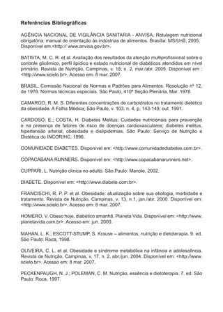 Referências Bibliográficas

aGÊncia nacional de viGilÂncia sanitaria - anvisa. rotulagem nutricional
obrigatória: manual de orientação às indústrias de alimentos. brasília: ms/unb, 2005.
disponível em:<http:// www.anvisa.gov.br>.

BATISTA, M. C. R. et al. Avaliação dos resultados da atenção multiprofissional sobre o
controle glicêmico, perfil lipídico e estado nutricional de diabéticos atendidos em nível
primário. revista de nutrição, campinas, v. 18, n. 2, mar./abr. 2005. disponível em :
<http://www.scielo.br>. acesso em: 8 mar. 2007.

brasil. comissão nacional de normas e Padrões para alimentos. resolução nº 12,
de 1978. normas técnicas especiais. são Paulo, 410ª seção Plenária, mar. 1978.

camarGo, r. m. s. diferentes concentrações de carboidratos no tratamento dietético
da obesidade. a folha médica, são Paulo, v. 103, n. 4, p. 143-149, out. 1991.

cardoso, e.; costa, h. diabetes melitus: cuidados nutricionais para prevenção
e na presença de fatores de risco de doenças cardiovasculares; diabetes melitus,
hipertensão arterial, obesidade e dislipidemias. são Paulo: serviço de nutrição e
dietética do incor/hc, 1996.

comunidade diabetes. disponível em: <http://www.comunidadediabetes.com.br>.

coPacabana runners. disponível em: <http://www.copacabanarunners.net>.

cuPPari, l. nutrição clínica no adulto. são Paulo: manole, 2002.

diabete. disponível em: <http://www.diabete.com.br>.

francischi, r. P. P. et al. obesidade: atualização sobre sua etiologia, morbidade e
tratamento. revista de nutrição, campinas, v. 13, n.1, jan./abr. 2000. disponível em:
<http://www.scielo.br>. acesso em: 8 mar. 2007.

homero, v. obeso hoje, diabético amanhã. Planeta vida. disponível em: <http://www.
planetavida.com.br>. acesso em: jun. 2000.

mahan, l. K.; escott-stumP, s. Krause – alimentos, nutrição e dietoterapia. 9. ed.
são Paulo: roca, 1998.

oliveira, c. l. et al. obesidade e síndrome metabólica na infância e adolescência.
revista de nutrição, campinas, v. 17, n. 2, abr./jun. 2004. disponível em: <http://www.
scielo.br>. acesso em: 8 mar. 2007.

PecKenPauGh, n. j.; Poleman, c. m. nutrição, essência e dietoterapia. 7. ed. são
Paulo: roca, 1997.
 