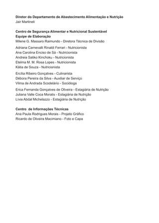 Diretor do Departamento de Abastecimento Alimentação e Nutrição
jair martineli

Centro de Segurança Alimentar e Nutricional Sustentável
Equipe de Elaboração
milene G. massaro raimundo - diretora técnica de divisão
adriana carnevalli rinaldi ferrari - nutricionista
ana carolina enciso de sá - nutricionista
andreia satiko Kinchoku - nutricionista
etelma m. m. rosa lopes - nutricionista
Kátia de souza - nutricionista
ercília ribeiro Gonçalves - culinarista
débora Pereira da silva - auxiliar de serviço
vilma de andrada scodelário - socióloga
erica fernanda Gonçalves de oliveira - estagiária de nutrição
juliana valle coca moralis - estagiária de nutrição
lívia abdal michelazzo - estagiária de nutrição

Centro de Informações Técnicas
Ana Paula Rodrigues Morais - Projeto Gráfico
ricardo de oliveira macimiano - foto e capa
 