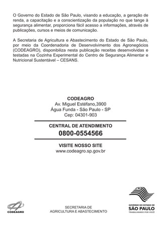 o Governo do estado de são Paulo, visando a educação, a geração de
renda, a capacitação e a conscientização da população no que tange à
segurança alimentar, proporciona fácil acesso a informações, através de
publicações, cursos e meios de comunicação.

a secretaria de agricultura e abastecimento do estado de são Paulo,
por meio da coordenadoria de desenvolvimento dos agronegócios
(codeaGro), disponibiliza nesta publicação receitas desenvolvidas e
testadas na cozinha experimental do centro de segurança alimentar e
nutricional sustentável – cesans.




                          CODEAgRO
                    av. miguel estéfano,3900
                   água funda - são Paulo - sP
                         cep: 04301-903

                  CENTRAL DE ATENDIMENTO
                       0800-0554566
                       VISITE NOSSO SITE
                      www.codeagro.sp.gov.br




                          secretaria de
                   aGricultura e abastecimento
 